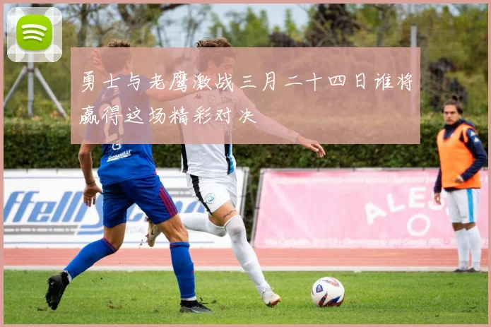 勇士与老鹰激战三月二十四日谁将赢得这场精彩对决