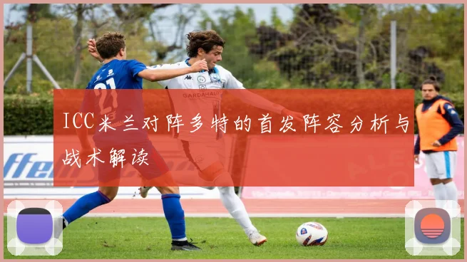 ICC米兰对阵多特的首发阵容分析与战术解读
