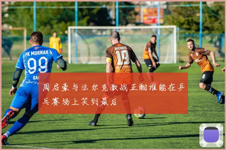 周启豪与法尔克激战正酣谁能在乒乓赛场上笑到最后