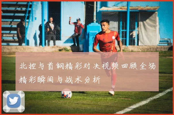 北控与首钢精彩对决视频回顾全场精彩瞬间与战术分析