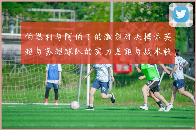 伯恩利与阿伯丁的激烈对决揭示英超与苏超球队的实力差距与战术较量