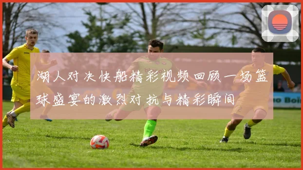湖人对决快船精彩视频回顾一场篮球盛宴的激烈对抗与精彩瞬间