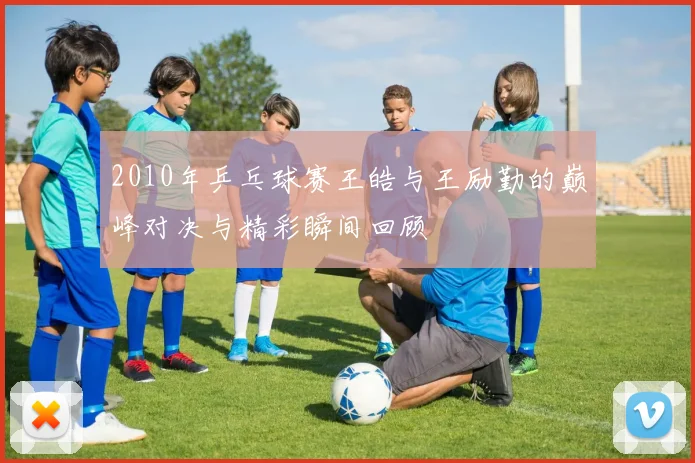 2010年乒乓球赛王皓与王励勤的巅峰对决与精彩瞬间回顾