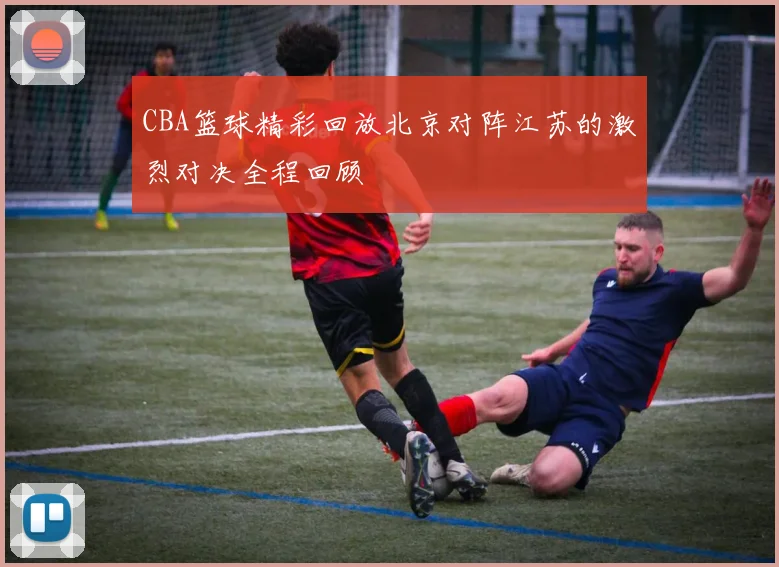 CBA篮球精彩回放北京对阵江苏的激烈对决全程回顾