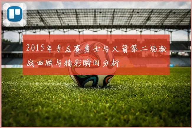 2015年季后赛勇士与火箭第二场激战回顾与精彩瞬间分析